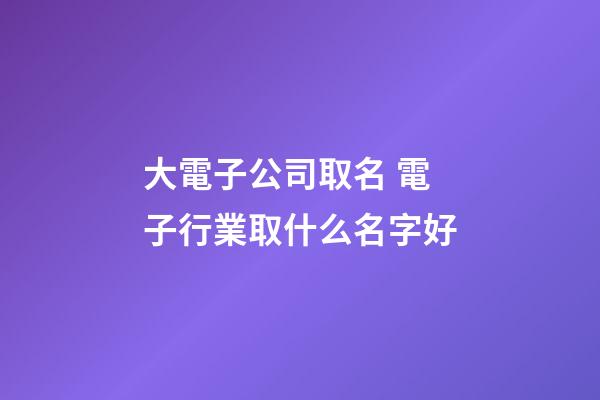 大電子公司取名 電子行業取什么名字好